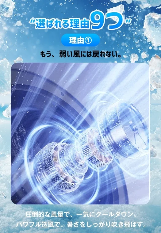 選ばれる理由9つ 理由① もう、弱い風には戻れない。 圧倒的な風量で、一気にクールダウン。 パワフル送風で、暑さをしっかり吹き飛ばす。